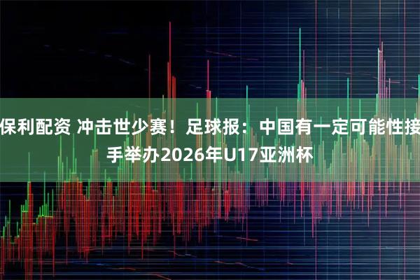 保利配资 冲击世少赛！足球报：中国有一定可能性接手举办2026年U17亚洲杯