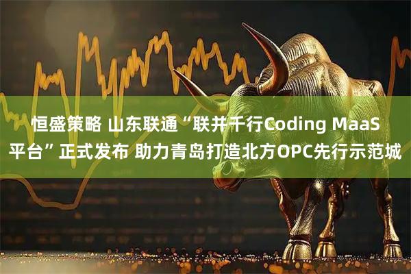 恒盛策略 山东联通“联并千行Coding MaaS平台”正式发布 助力青岛打造北方OPC先行示范城