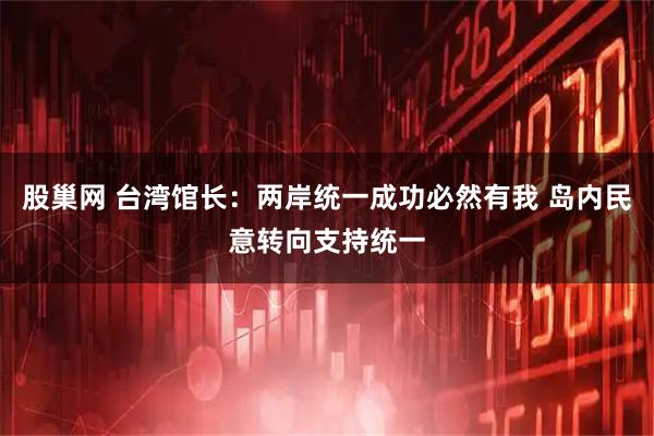 股巢网 台湾馆长：两岸统一成功必然有我 岛内民意转向支持统一