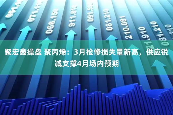 聚宏鑫操盘 聚丙烯：3月检修损失量新高，供应锐减支撑4月场内预期