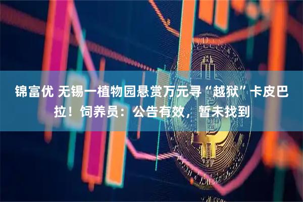 锦富优 无锡一植物园悬赏万元寻“越狱”卡皮巴拉！饲养员：公告有效，暂未找到