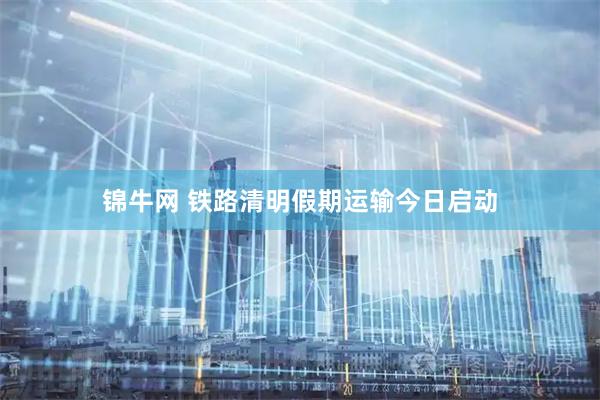 锦牛网 铁路清明假期运输今日启动