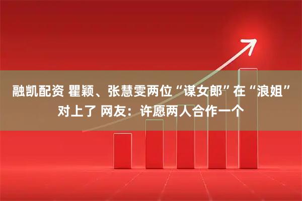 融凯配资 瞿颖、张慧雯两位“谋女郎”在“浪姐”对上了 网友：许愿两人合作一个