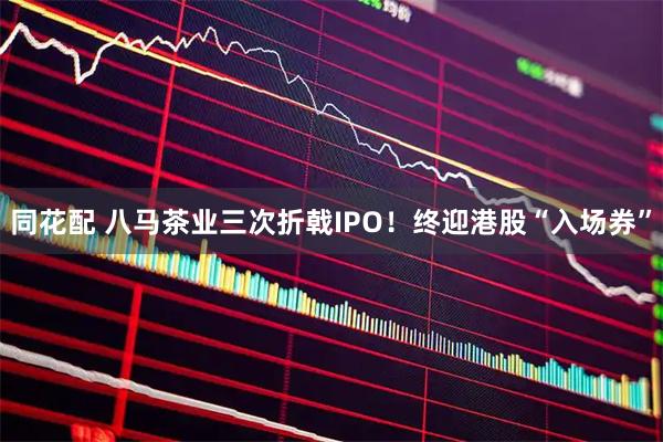 同花配 八马茶业三次折戟IPO！终迎港股“入场券”