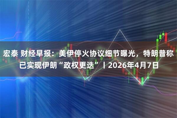 宏泰 财经早报：美伊停火协议细节曝光，特朗普称已实现伊朗“政权更迭”丨2026年4月7日