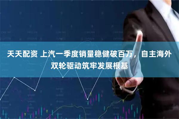 天天配资 上汽一季度销量稳健破百万，自主海外双轮驱动筑牢发展根基