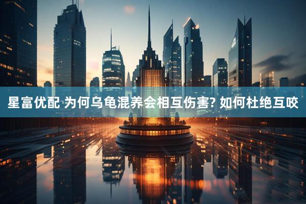 星富优配 为何乌龟混养会相互伤害? 如何杜绝互咬