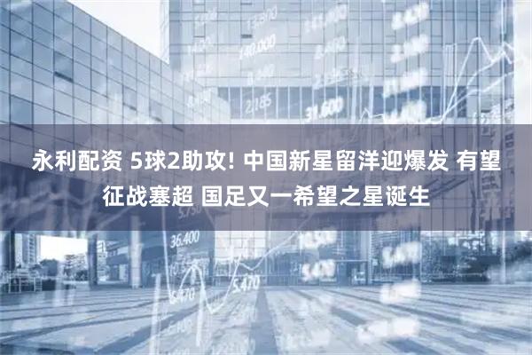 永利配资 5球2助攻! 中国新星留洋迎爆发 有望征战塞超 国足又一希望之星诞生