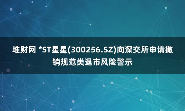 堆财网 *ST星星(300256.SZ)向深交所申请撤销规范类退市风险警示