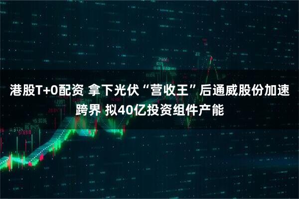 港股T+0配资 拿下光伏“营收王”后通威股份加速跨界 拟40亿投资组件产能