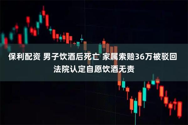 保利配资 男子饮酒后死亡 家属索赔36万被驳回 法院认定自愿饮酒无责